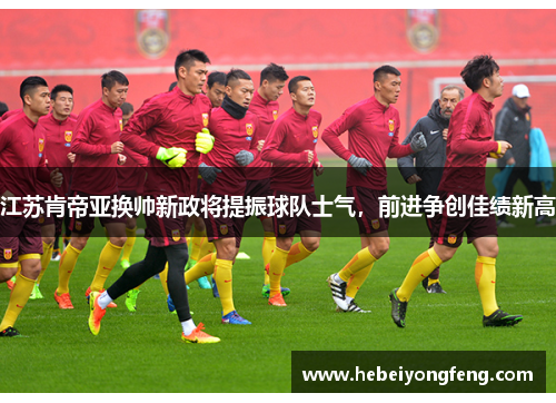 江苏肯帝亚换帅新政将提振球队士气，前进争创佳绩新高